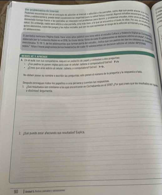 Uso problomático de Internat
   
Podenas encontramos con el concento de adicción al internes o edficción a las parañas, como algo que puede eteclar e vo on 7
Aldes y adilescentes y, puede tener cossamencias nesativas para su salas física y mental. Álguens estudes encentrane see s
demaslado tempo frente a las pantaas se retaciona con problemas para dermir, y problemas visuales, entre oros probees
saud. Sin embargo, nadie está adicto a una pantaña, sing más bon, e lo que se encuentra e través de elles. Por eó, se viale 
T  
gunos elementos, coma los juegos y las redes soctales, que son ls que aumentan el riesgo de la adicción el interet y a le ss
en adulescentes.
El periódico boliviano Página Siete, hace unos años publicó una nota sobre el estudio Culliara y Violencia Sigital en Caowwn . 
elaborado por la Fundación Redes en el 2010. Su titular decía: ''Dcho de cada 10 adofescentes se declaran adictos el ci9da'' T Sova
mencionaba: "El 70 %, de los adolescentes que forman parte del estudio... indina que sus ñodres les dan los celutares de mev
negias." https://www.pag|naslete.bo/sociedwd/ochq-de-cada-10-adoiescentes-se-dectaran-adistos-al-calular=0stm
résuélve y Aprende
A. En el avla, con tus compañeros, saquen un pedacito de papel y conteston a dos preguntas
¿Tus padres te ponen regías para usar el celular, tableta o computadora? (si/ne) ¥16
¿Crees que eres adicto al celular, tableta, o computadora? (si/no) 6.
No deben poner su nombre o escribir las preguntas, sólo ponen el número de la pregunta y la respuesta a lado,
Después entreguen todos los papelitos a una persona y cuenten las respuestas.
1. ¿Sus resultados son similares a los que encontraron en Cochabamba en el 2016? ¿Por qué crees que los resultados se l
o distintos? Argumenta.
_
_
_
_
_
_
_
_
_
_
_
2. ¿Que puede estar afectando sus resultados? Explica.
_
_
_
_
_
_
_
_
_
_
90 Unidad &. Metin, pantaios y idcluscanes