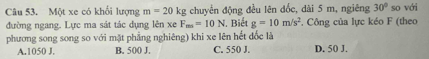 Một xe có khối lượng m=20kg chuyền động đều lên dốc, dài 5 m, ngiêng 30° so với
đường ngang. Lực ma sát tác dụng lên xe F_ms=10N. Biết g=10m/s^2. Công của lực kéo F (theo
phương song song so với mặt phẳng nghiêng) khi xe lên hết dốc là
A. 1050 J. B. 500 J. C. 550 J. D. 50 J.