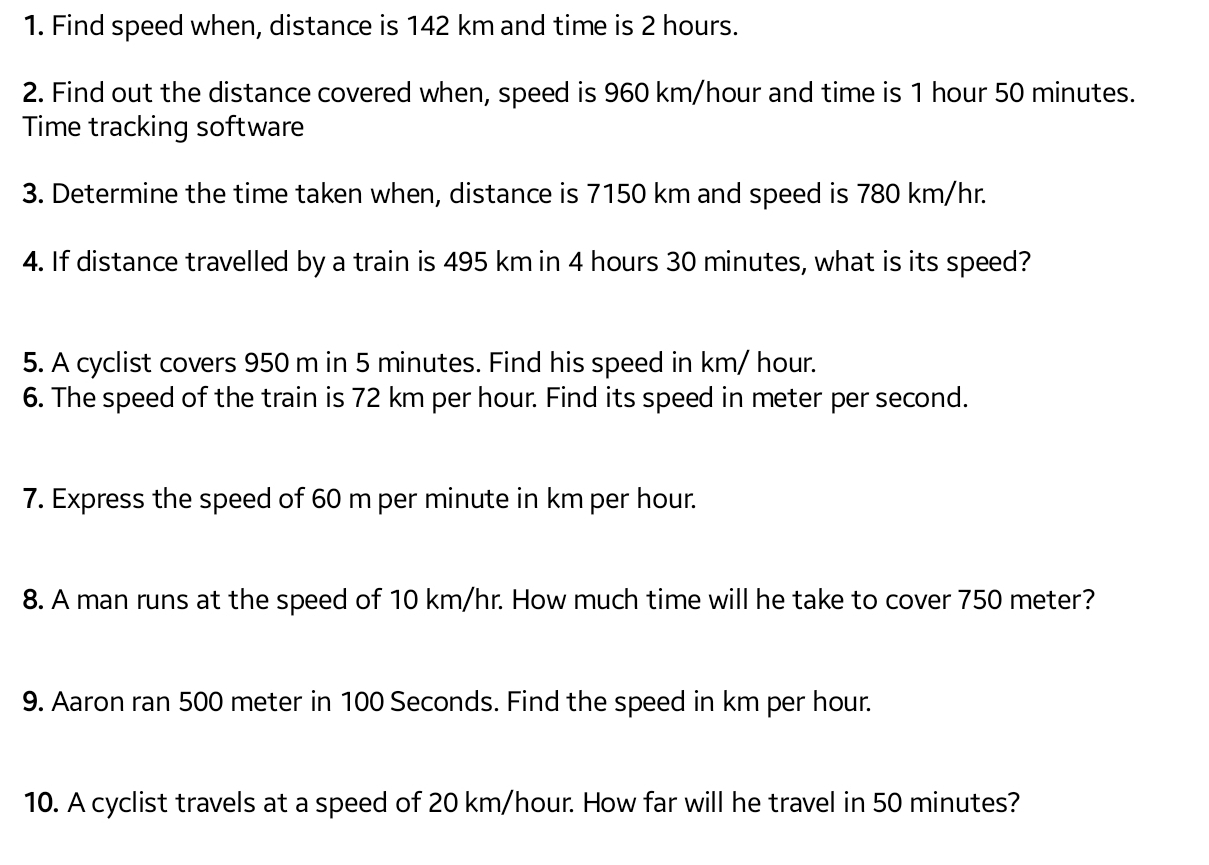 Find speed when, distance is 142 km and time is 2 hours. 
2. Find out the distance covered when, speed is 960 km/hour and time is 1 hour 50 minutes. 
Time tracking software 
3. Determine the time taken when, distance is 7150 km and speed is 780 km/hr. 
4. If distance travelled by a train is 495 km in 4 hours 30 minutes, what is its speed? 
5. A cyclist covers 950 m in 5 minutes. Find his speed in km/ hour. 
6. The speed of the train is 72 km per hour. Find its speed in meter per second. 
7. Express the speed of 60 m per minute in km per hour. 
8. A man runs at the speed of 10 km/hr. How much time will he take to cover 750 meter? 
9. Aaron ran 500 meter in 100 Seconds. Find the speed in km per hour. 
10. A cyclist travels at a speed of 20 km/hour. How far will he travel in 50 minutes?