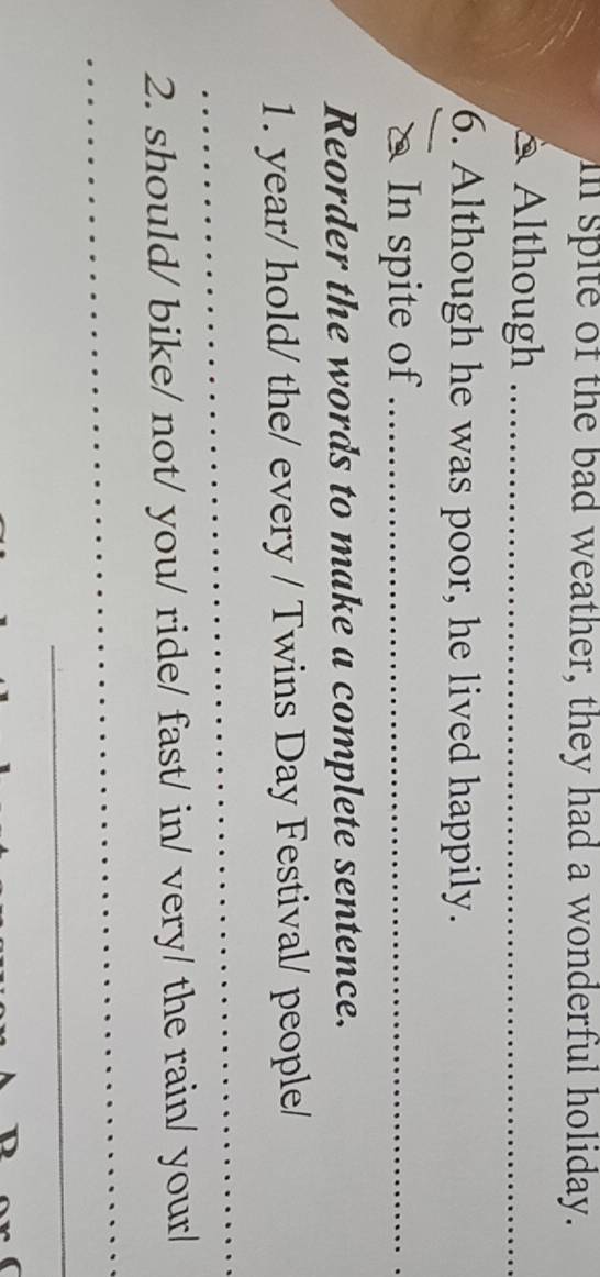 in spite of the bad weather, they had a wonderful holiday. 
* Although_ 
6. Although he was poor, he lived happily. 
& In spite of_ 
Reorder the words to make a complete sentence. 
1. year/ hold/ the/ every / Twins Day Festival/ people/ 
_ 
_ 
2. should/ bike/ not/ you/ ride/ fast/ in/ very/ the rain/ your/ 
_ 
_ 
_ 
_ 
_