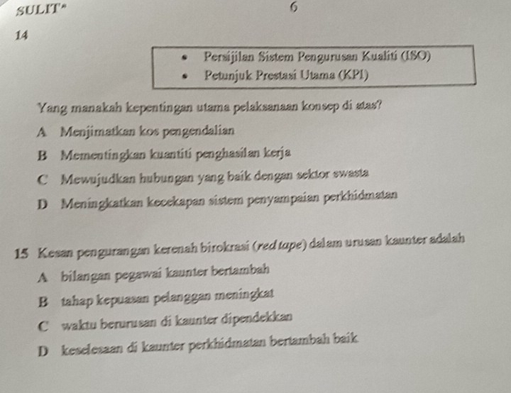 SULIT* 6
14
Persijilan Sistem Pengurusan Kualiti (ISO)
Petunjuk Prestasi Utama (KPI)
Yang manakah kepentingan utama pelaksanaan konsep di atas?
A Menjimatkan kos pengendalian
B Mementingkan kuantiti penghasilan kerja
C Mewujudkan hubungan yang baik dengan sektor swasta
D Meningkatkan kecekapan sistem penyampaian perkhidmatan
15 Kesan pengurangan kerenah birokrasi (red tupe) dalam urusan kaunter adalah
A bilangan pegawai kaunter bertambah
B tahap kepuasan pelanggan meningkat
C waktu berurusan di kaunter dipendekkan
D keselesaan di kaunter perkhidmatan bertambah baik