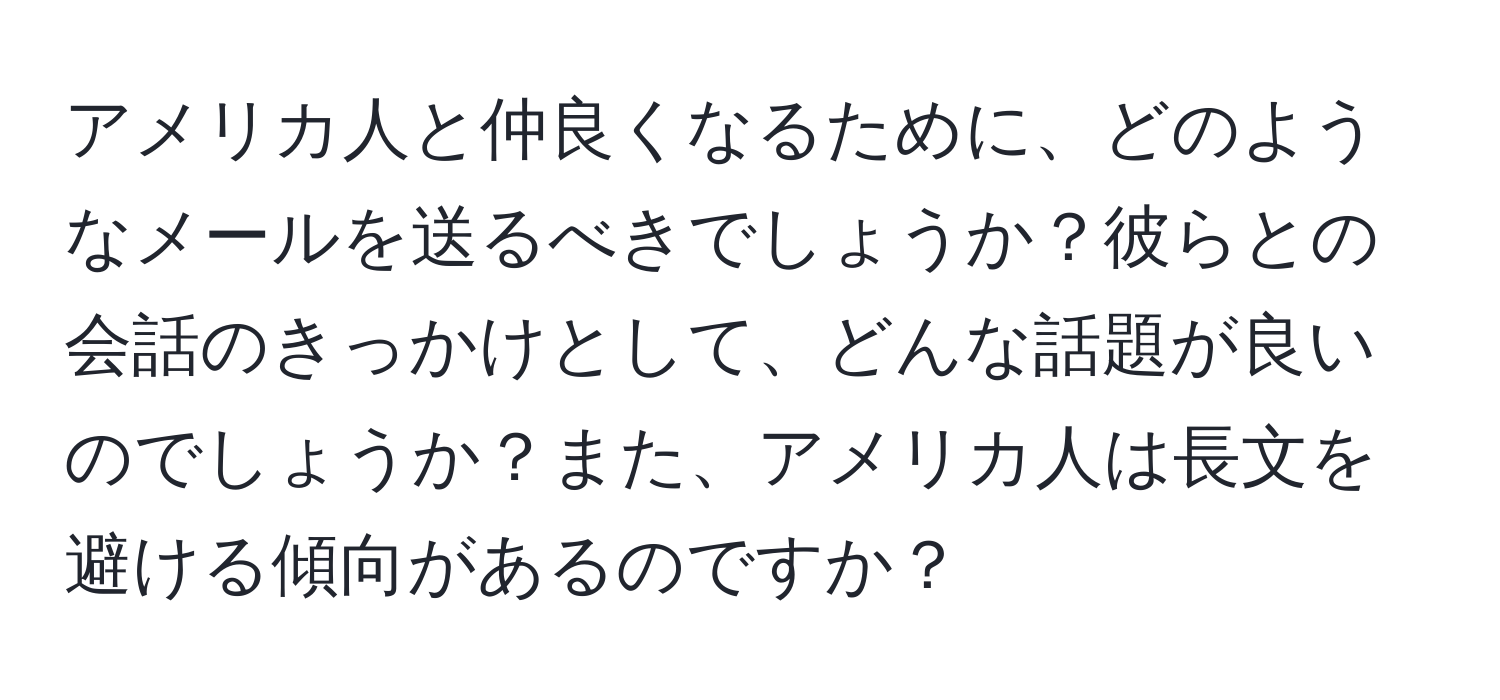 アメリカ人と仲良くなるために、どのようなメールを送るべきでしょうか？彼らとの会話のきっかけとして、どんな話題が良いのでしょうか？また、アメリカ人は長文を避ける傾向があるのですか？