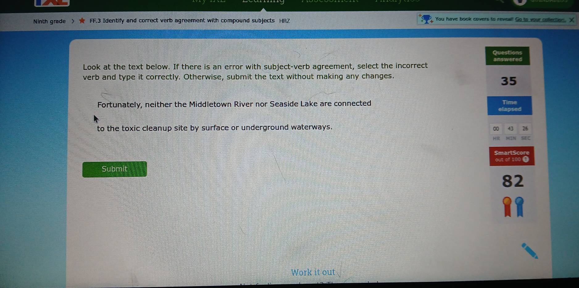 Ninth grade > FF.3 Identify and correct verb agreement with compound subjects HRZ 
You have book covers to reveal! Go to your collection. X 
Questions 
answered 
Look at the text below. If there is an error with subject-verb agreement, select the incorrect 
verb and type it correctly. Otherwise, submit the text without making any changes.
35
Fortunately, neither the Middletown River nor Seaside Lake are connected Time 
elapsed 
to the toxic cleanup site by surface or underground waterways. 
00 43 26 
HR SIE C 
SmartScore 
out of 100 0 
Submit
82
Work it out