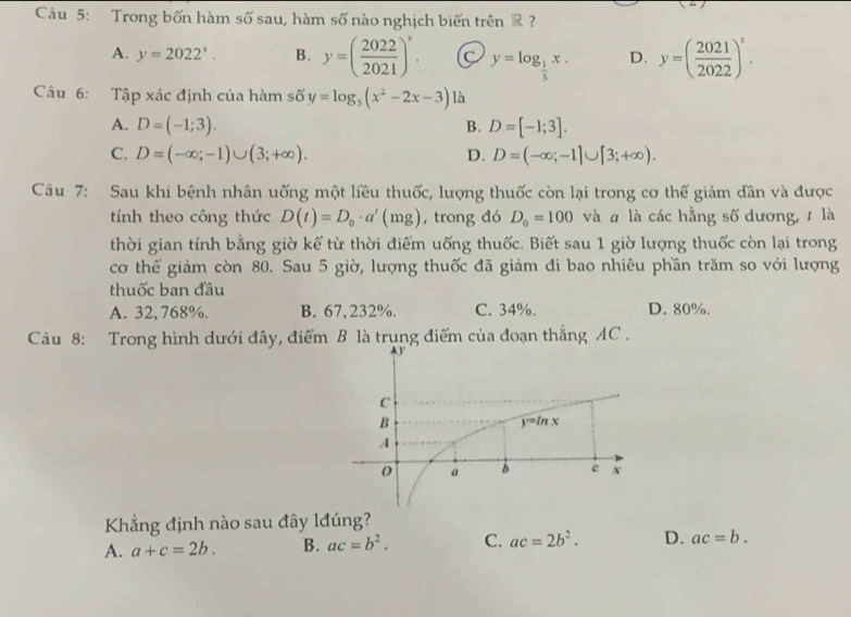 Trong bốn hàm số sau, hàm số nào nghịch biến trên R ?
A. y=2022^x. B. y=( 2022/2021 )^x. C y=log _ 1/5 x. D. y=( 2021/2022 )^x.
Câu 6: Tập xác định của hàm số y=log _5(x^2-2x-3) là
A. D=(-1;3). B. D=[-1;3].
C. D=(-∈fty ;-1)∪ (3;+∈fty ). D. D=(-∈fty ;-1]∪ [3;+∈fty ).
Câu 7: Sau khi bệnh nhân uống một liều thuốc, lượng thuốc còn lại trong cơ thế giảm dân và được
tính theo công thức D(t)=D_0· a'(mg) , trong đó D_0=100 và # là các hằng số dương, t là
thời gian tính bằng giờ kể từ thời điểm uống thuốc. Biết sau 1 giờ lượng thuốc còn lại trong
cơ thể giảm còn 80. Sau 5 giờ, lượng thuốc đã giảm đi bao nhiêu phần trăm so với lượng
thuốc ban đầu
A. 32, 768%. B. 67,232%. C. 34%. D. 80%.
Câu 8: Trong hình dưới đây, điểm B là trung điểm của đoạn thẳng AC .
Khẳng định nào sau đây lđúng?
A. a+c=2b. B. ac=b^2. C. ac=2b^2. D. ac=b.