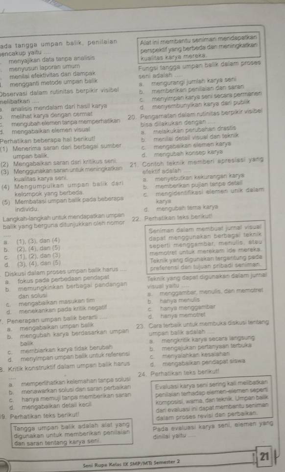 ada tangga umpan balik, penilaian Alat ini membantu seniman mendapatkan
encakup yaitu .... perspektif yang berbeda dan meningkatkan 
menyajikan data tanpa analisis
menyusun laporan umum kualitas karya mereka.
menilaï efektivitas dan dampak Fungsi tangga umpan balik dalam proses
. mengganti metode umpan balik seni adalah_
Observasi dalam rutinitas berpikir visibel a. mengurangi jumlah karya seni
b. membérikan penilaian dan saran
nelibatkan
c. menyimpan karya sení secara permanen
. analisis mendalam dari hasil karya d. manıyəmbunyikan karya darì publík
. melihat karya dengan cermat 20. Pengamatan dalam rutinitas berpikir visibe
c.mengubäh elemen tänpa memperhatikán
d. mengabaïkan elemen visual bisa dilakukan dangan ....
Perhatikan beberapa hal berikut! a. melakukán perubahán drastis
(1) Meneríma saran dari berbagai sumber b. menilai detail visual dan teknik
umpan balik. c. mengabaikan elemen karya
(2) Mengabaikan saran dari kritikus seni d. mengubah konsep karya
(3) Menggunakan saran untuk meningkatkan 21. Contoh teknik memberi apresiasi yang
kualitas karya seni. efektif adalah
(4) Mengumpülkan umpan balik dari a. menyebutkan kekurangan karya
kelompok yang berbeda. b. memberikan pujian tanpe detail
(5) Membatasi umpan balik pada beberapa c. mengidentifikasi elemen unik dalam
karya
individu
d. mengubah tema karya
Langkah-langkah untuk mendapatkan urripan 22. Perhatikan teks berikut!
balik yang berguna ditunjukkan oleh nomor
Seniman dalam membuat jurnal visual
a. (1), (3), dan (4)
b. (2), (4), dan (5) dapät menggunakan berbəgaï teknik
seperti menggambar, menulis, atau
c. (1), (2), dan (3) memotret untük merekam ide məreka.
d. (3), (4), dan (5) Teknik yang digunakan tergantung pada
Diskusi dalam proses umpan balik harus _preferensi dan tujuan pribadi seniman.
a. fokus pada perbedaan pendapat Teknik yang dapət digunakan dəlam jurai
b. memungkinkan berbagai pandangan visual yaitu_
dan solusi
d. mengabaikan masukan tim a. menggambar, menulis, dan memotre!
b. hanya menulis
d. menekankan pada kritik negatif c. hanya menggambar
. Penerapan umpan balik berarti d. hanya memotret
a. mengabaïkan umpan balik 23. Cara terbalk untuk membuka diskusi tentang
b. mengubah karya berdasarkan umpan umpan balik adalah
balik
c. membiarkan karya tidak berubah a. merigkritik karya secara langsung
b. mengajukan partanyaan tarbuka
d. menyimpan umpan balik untuk referensi c. menyalahkan kesalahan
8. Kritik konstruktif dalam umpan balik harus d. mengabaikan pendapat siswa
a. memperlihatkan kelémahan tanpa solusi 24. Perhatikan teks berikut!
b. menawarkan solusi dan saran perbaikan Evaluasi karya sani sering kaii mellibatkan
c. hanya memuji tarpa memberikan saran penilaian terhadap elémən-elèmen separt
d. mengabaikan detail kesil komposisi, wama, dan teknik. Umpan balik
9. Perhatikan teks berikut! dari evaluași ini dapat membantu seniman
dalam proses revisi dan perbaikan.
Tangga umpan balik adalah alat yang Pada evaluasi karya seni, elemen yang
digunakan untuk memberikan penilaian
dan saran tentang karya seni. dinilai yaitu ....
Seni Rupa Kalas IX SMP/ME Semester 2 21