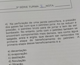 3° Série turma NOTA:_
4) Na perfuração de uma jazida petrolifera, a pressão
dos gases faz com que o petróleo jorre. Ao se reduzir a
pressão, o petróleo bruto para de jorrar e tem de ser
bombeado. No entanto, junto com o petróleo também se
encontram componentes mais densos, tais como água
salgada, areía e argila, que devem ser removidos na
primeira etapa do beneficiamento do petróleo. A
primeira etapa desse beneficiamento é a
a) decantação.
b) evaporação.
c) destilação.
d) floculação. el filtração