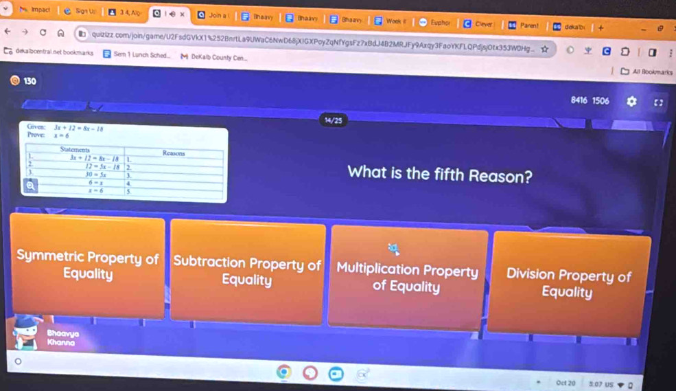 Impact Sign U 3 4, Alg  0 x Join a (haav Bh a  Bhaavy Won Eupho Clever Paren! deka lb y
quizizz.com/join/game/U2FsdGVkX1%252BnrtLa9UWaC6NwD68jXIGXPoyZqNfYgsFz7xBdJ4B2MRJFy9Axqy3FaoYKFLQPdjsjOtx353W0Hg. ☆ 
dekaibcentral.net bookmarks Sern 1 Lunch Sched...  DeKalb County Cen....
All Bookmarks
130
8416 1506 【】
14/25
Given: 3x+12=8x-18
Prove: x=6
What is the fifth Reason?
Symmetric Property of Subtraction Property of Multiplication Property Division Property of
Equality Equality of Equality Equality
Bhaavya
Khanna
Oct 20 5:07 US