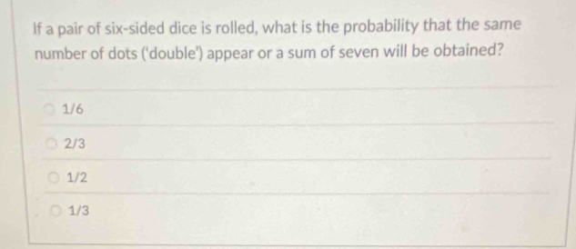 If a pair of six-sided dice is rolled, what is the probability that the same
number of dots ('double') appear or a sum of seven will be obtained?
1/6
2/3
1/2
1/3