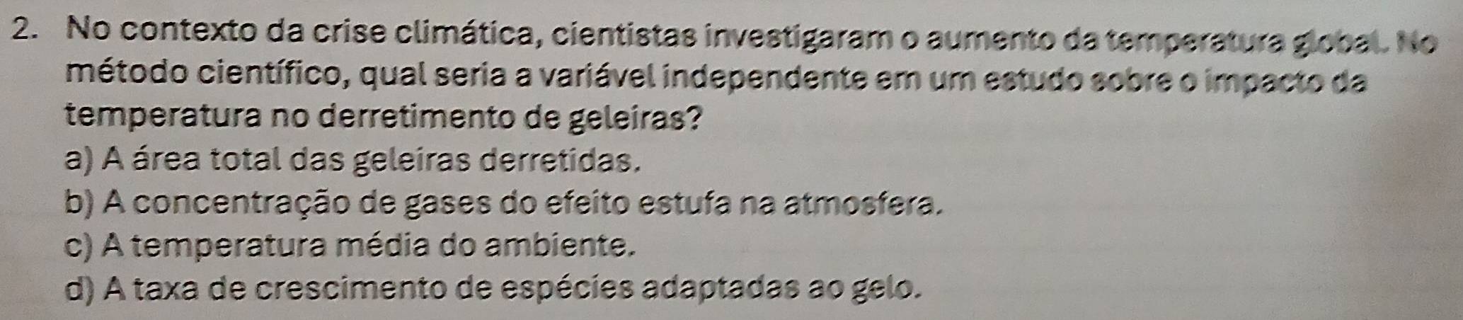 No contexto da crise climática, cientistas investigaram o aumento da temperatura global. No
método científico, qual seria a variável independente em um estudo sobre o impacto da
temperatura no derretimento de geleiras?
a) A área total das geleiras derretidas.
b) A concentração de gases do efeito estufa na atmosfera.
c) A temperatura média do ambiente.
d) A taxa de crescimento de espécies adaptadas ao gelo.