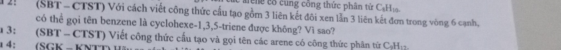 cng cổ cùng công thức phân tử C₆H10. 
(SBT - CTST) Với cách viết công thức cấu tạo gồm 3 liên kết đôi xen lẫn 3 liên kết đơn trong vòng 6 cạnh, 
có thể gọi tên benzene là cyclohexe -1, 3, 5 -triene được không? Vì sao? 
3: yo (SBT - CTST) Viết công thức cấu tạo và gọi tên các arene có công thức phân tử C₃H₁2. 
1 4: औ (SGK − KNTT)