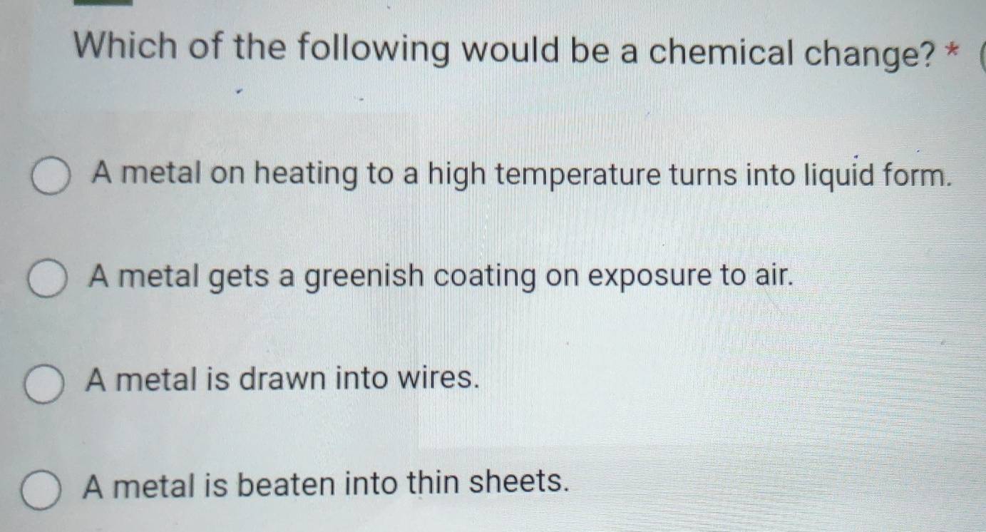 Which of the following would be a chemical change? *
A metal on heating to a high temperature turns into liquid form.
A metal gets a greenish coating on exposure to air.
A metal is drawn into wires.
A metal is beaten into thin sheets.