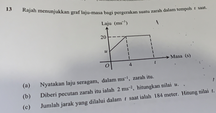 Rajah menunjukkan graf laju-masa bagi pergerakan suatu zarah dalam tempoh saat. 
Laju (ms^(-1))
20
u
Masa (s)
0 4 t
(a) Nyatakan laju seragam, dalam ms^(-1) , zarah itu. 
(b) Diberi pecutan zarah itu ialah 2ms^(-2) , hitungkan nilai u. 
(c) Jumlah jarak yang dilalui dalam t saat ialah 184 meter. Hitung nilai t.