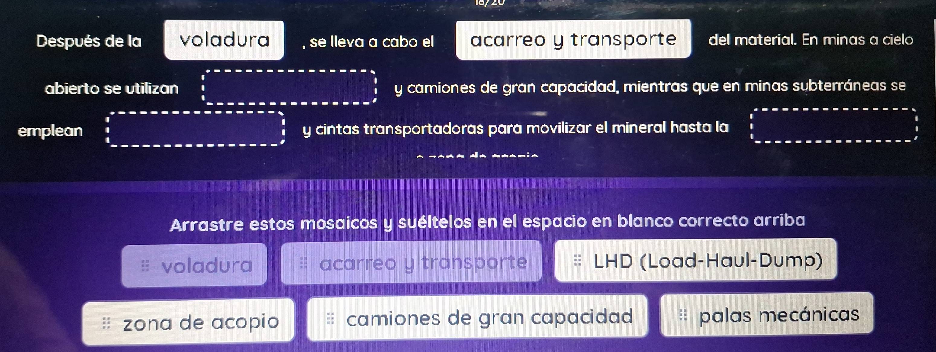 Después de la voladura se lleva a cabo el acarreo y transporte del material. En minas a cielo
abierto se utilizan y camiones de gran capacidad, mientras que en minas subterráneas se
emplean y cintas transportadoras para movilizar el mineral hasta la
Arrastre estos mosaicos y suéltelos en el espacio en blanco correcto arriba
voladura acarreo y transporte LHD (Load-Haul-Dump)
zona de acopio camiones de gran capacidad palas mecánicas