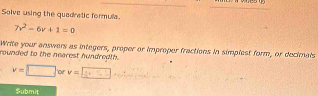 Solve using the quadratic formula.
7v^2-6v+1=0
Write your answers as integers, proper or improper fractions in simplest form, or decimals 
rounded to the nearest hundredth.
v=□ or v=
Submit