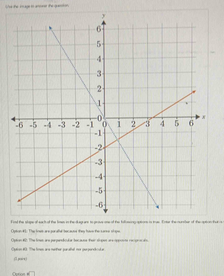 Use the image to anewer the question.
Find the slope of each of the lines in the diagram to prove one of the following options is true. Enter the number of the option that is
Option #1: The lines are parallel because they have the same slope.
Option #2: The lines are perpendiculær because their stopes are opposite reciprocals.
Option #3: The lines are neither paraltel nor perpendicular.
(1 point)
Option n□