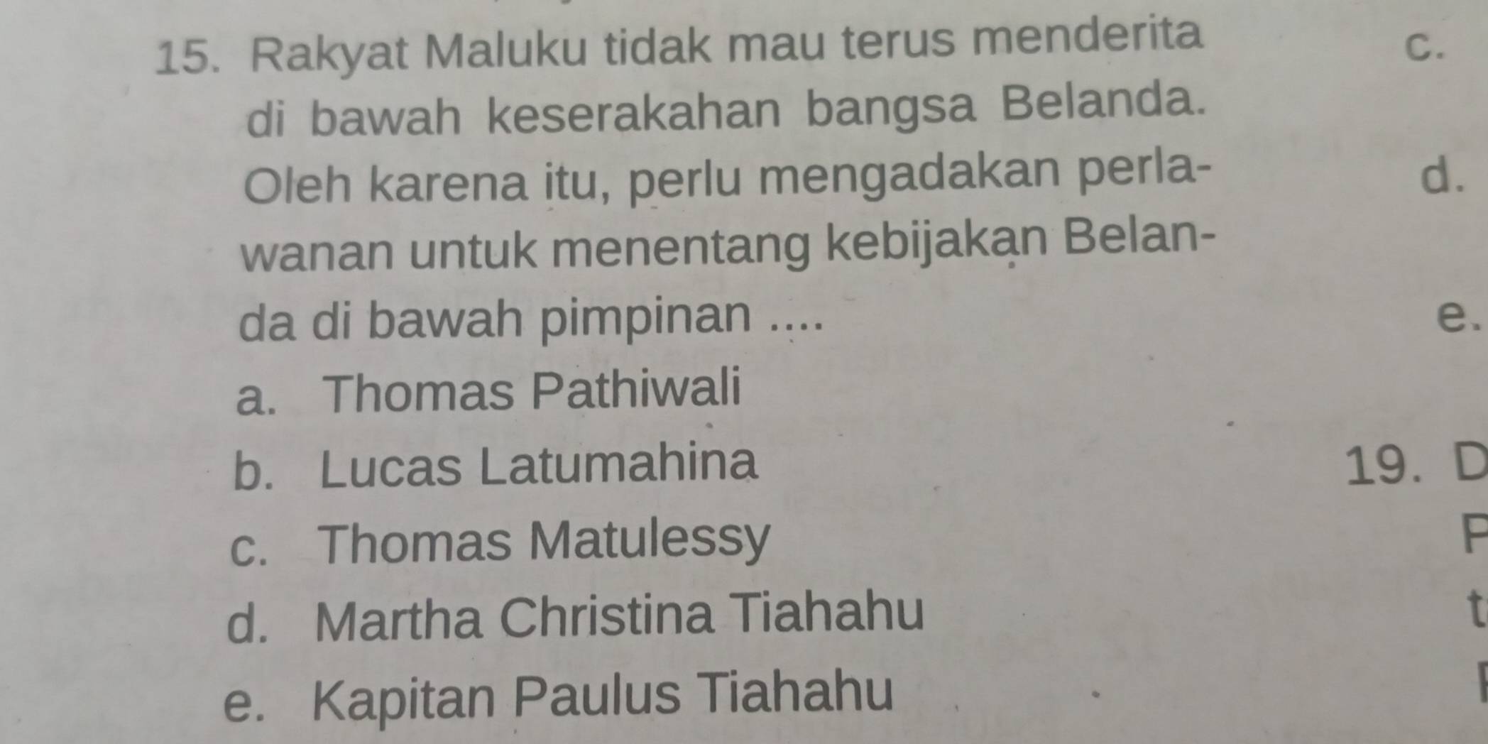 Rakyat Maluku tidak mau terus menderita
C.
di bawah keserakahan bangsa Belanda.
Oleh karena itu, perlu mengadakan perla- d.
wanan untuk menentang kebijakan Belan-
da di bawah pimpinan .... e.
a. Thomas Pathiwali
b. Lucas Latumahina 19. D
c. Thomas Matulessy
P
d. Martha Christina Tiahahu
I
e. Kapitan Paulus Tiahahu