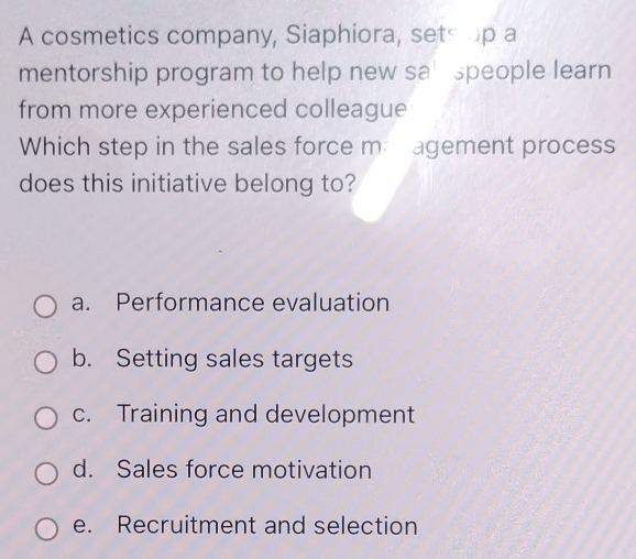 A cosmetics company, Siaphiora, sets up a
mentorship program to help new sa speople learn
from more experienced colleague
Which step in the sales force ma agement process
does this initiative belong to?
a. Performance evaluation
b. Setting sales targets
c. Training and development
d. Sales force motivation
e. Recruitment and selection