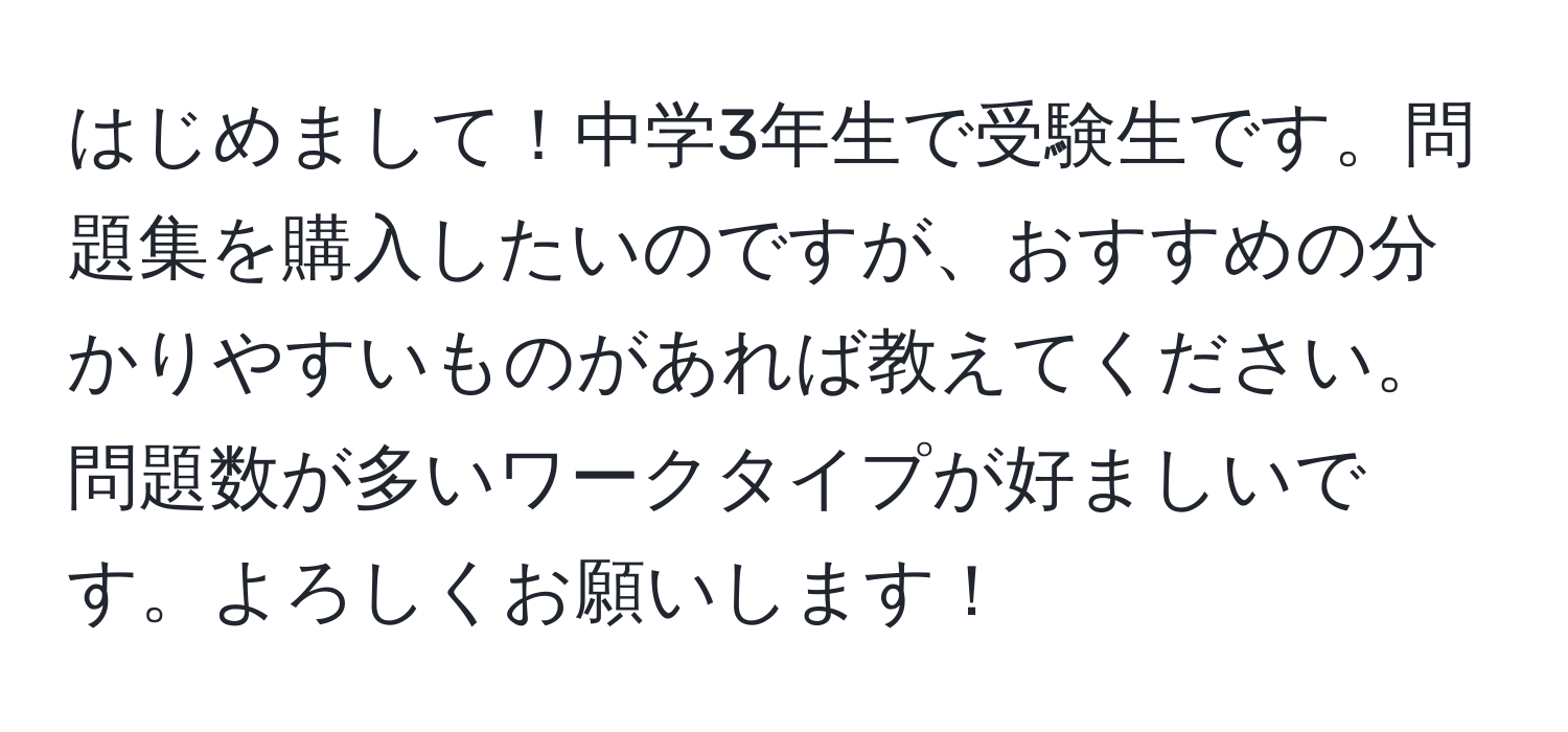 はじめまして！中学3年生で受験生です。問題集を購入したいのですが、おすすめの分かりやすいものがあれば教えてください。問題数が多いワークタイプが好ましいです。よろしくお願いします！