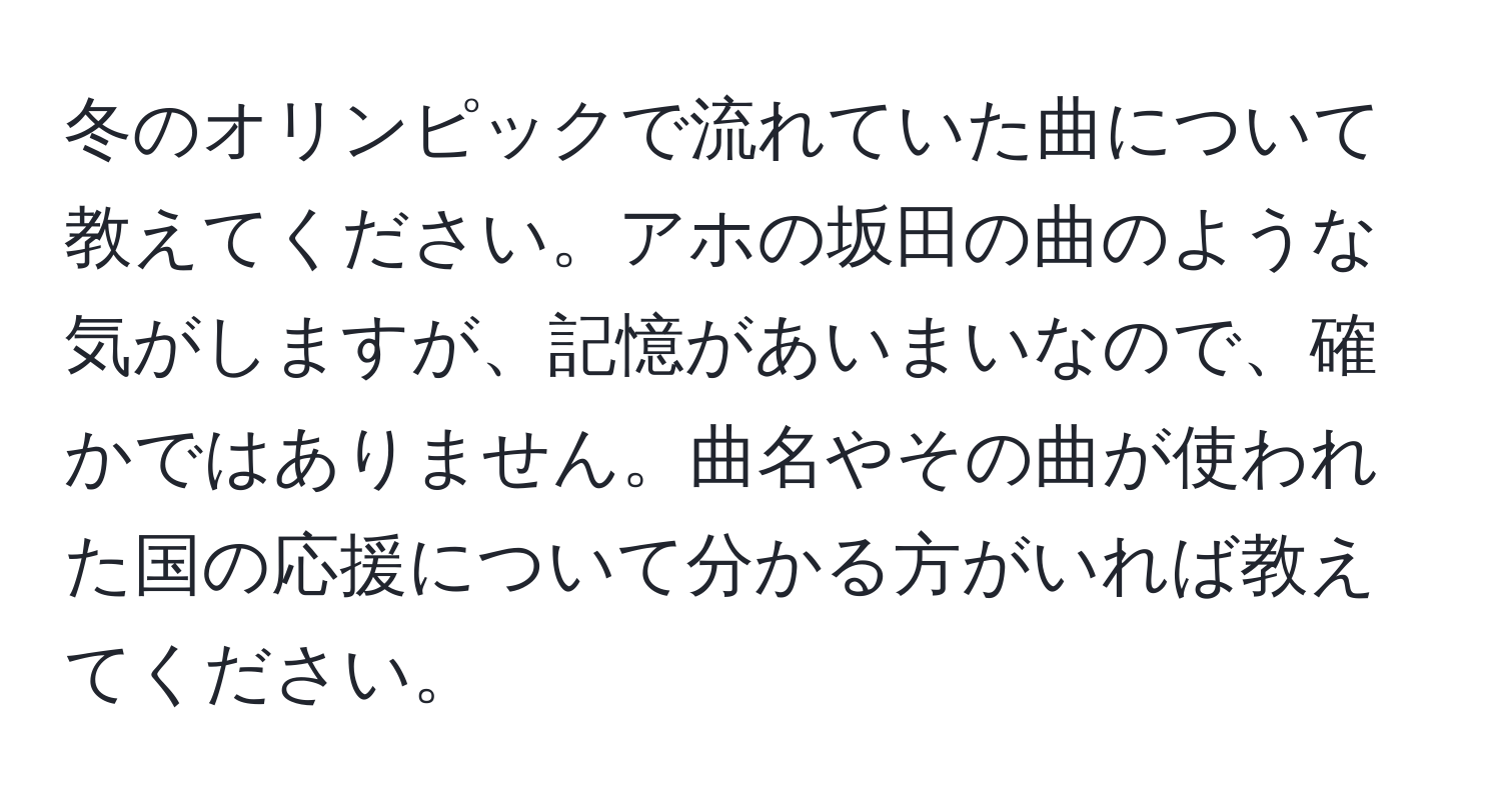 冬のオリンピックで流れていた曲について教えてください。アホの坂田の曲のような気がしますが、記憶があいまいなので、確かではありません。曲名やその曲が使われた国の応援について分かる方がいれば教えてください。