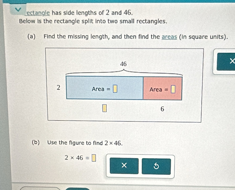 ectangle has side lengths of 2 and 46.
Below is the rectangle split into two small rectangles.
(a) Find the missing length, and then find the areas (in square units).
(b) Use the figure to find 2* 46.
2* 46=□
×