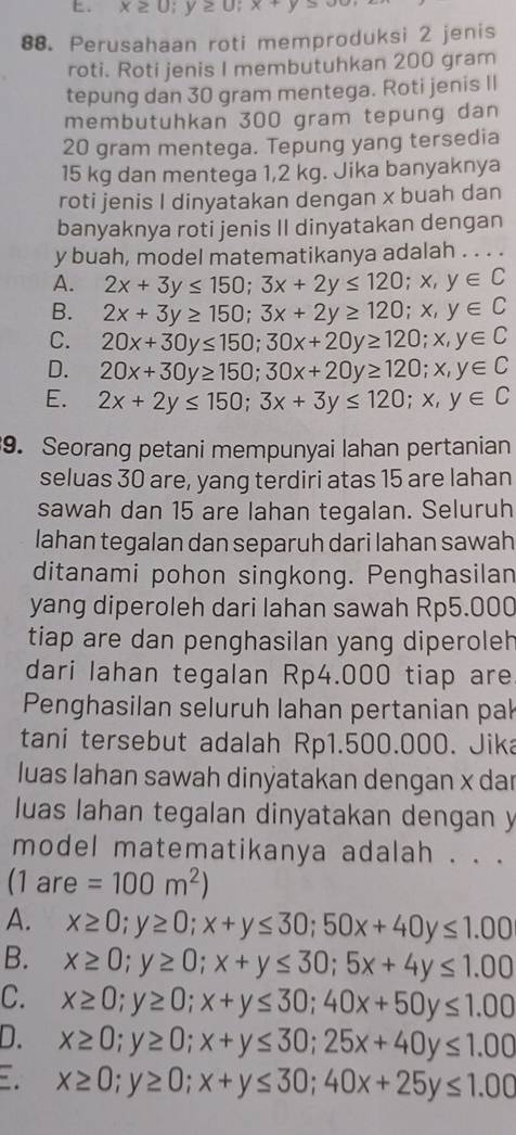 x≥ 0;y≥ 0;x+y>00
88. Perusahaan roti memproduksi 2 jenis
roti. Roti jenis I membutuhkan 200 gram
tepung dan 30 gram mentega. Roti jenis II
membutuhkan 300 gram tepung dan
20 gram mentega. Tepung yang tersedia
15 kg dan mentega 1,2 kg. Jika banyaknya
roti jenis I dinyatakan dengan x buah dan
banyaknya roti jenis II dinyatakan dengan
y buah, model matematikanya adalah . . . .
A. 2x+3y≤ 150;3x+2y≤ 120;x,y∈ C
B. 2x+3y≥ 150;3x+2y≥ 120;x,y∈ C
C. 20x+30y≤ 150;30x+20y≥ 120;x,y∈ C
D. 20x+30y≥ 150;30x+20y≥ 120;x,y∈ C
E. 2x+2y≤ 150;3x+3y≤ 120;x,y∈ C
9. Seorang petani mempunyai lahan pertanian
seluas 30 are, yang terdiri atas 15 are lahan
sawah dan 15 are lahan tegalan. Seluruh
lahan tegalan dan separuh dari lahan sawah
ditanami pohon singkong. Penghasilan
yang diperoleh dari lahan sawah Rp5.000
tiap are dan penghasilan yang diperoleh
dari lahan tegalan Rp4.000 tiap are
Penghasilan seluruh lahan pertanian pak
tani tersebut adalah Rp1.500.000. Jika
luas lahan sawah dinýatakan dengan x dar
luas lahan tegalan dinyatakan dengan y
model matematikanya adalah . . .
(1are =100m^2)
A. x≥ 0;y≥ 0;x+y≤ 30;50x+40y≤ 1.00
B. x≥ 0;y≥ 0;x+y≤ 30;5x+4y≤ 1.00
C. x≥ 0;y≥ 0;x+y≤ 30;40x+50y≤ 1.00
D. x≥ 0;y≥ 0;x+y≤ 30;25x+40y≤ 1.00
x≥ 0;y≥ 0;x+y≤ 30;40x+25y≤ 1.00