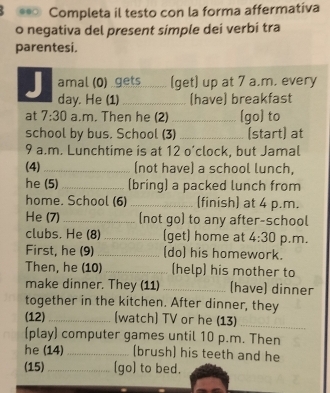 .● Completa il testo con la forma affermativa 
o negativa del present simple dei verbi tra 
parentesi. 
J amal (0) gets (get) up at 7 a.m. every 
day. He (1) _(have) breakfast 
at 7:30 a.m. Then he (2) _[go) to 
school by bus. School (3) _(start) at 
9 a.m. Lunchtime is at 12 o’clock, but Jamal 
(4)_ (not have) a school lunch, 
he (5) _(bring) a packed lunch from 
home. School (6) _[finish] at 4 p.m. 
He (7)_ (not go) to any after-school 
clubs. He (8)_ (get) home at 4:30 p.m, 
First, he (9) _(do) his homework. 
Then, he (10) _(help) his mother to 
make dinner. They (11) _(have) dinner 
together in the kitchen. After dinner, they 
(12) _[watch] TV or he (13)_ 
(play) computer games until 10 p.m. Then 
he (14) _(brush) his teeth and he 
(15) _[go) to bed.