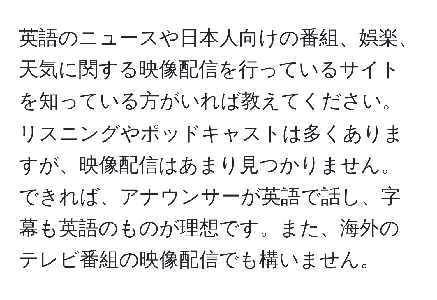 英語のニュースや日本人向けの番組、娯楽、天気に関する映像配信を行っているサイトを知っている方がいれば教えてください。リスニングやポッドキャストは多くありますが、映像配信はあまり見つかりません。できれば、アナウンサーが英語で話し、字幕も英語のものが理想です。また、海外のテレビ番組の映像配信でも構いません。