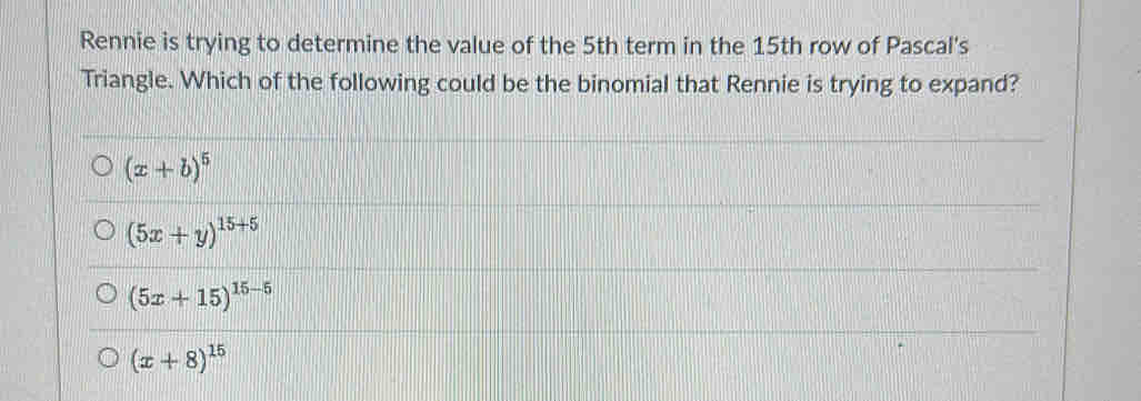 Rennie is trying to determine the value of the 5th term in the 15th row of Pascal's
Triangle. Which of the following could be the binomial that Rennie is trying to expand?
(x+b)^5
(5x+y)^15+5
(5x+15)^15-5
(x+8)^15