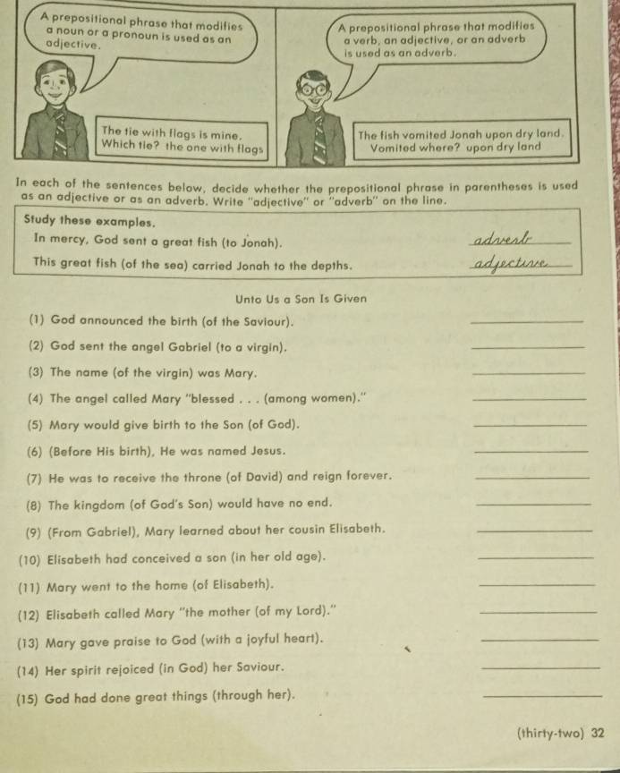 as an adjective or as an adverb. Write ''adjective'' or ''adverb'' on the line. 
Study these examples. 
In mercy, God sent a great fish (to Jonah). 
_ 
This great fish (of the sea) carried Jonah to the depths. 
_ 
Unto Us a Son Is Given 
(1) God announced the birth (of the Saviour). 
_ 
(2) God sent the angel Gabriel (to a virgin). 
_ 
(3) The name (of the virgin) was Mary. 
_ 
(4) The angel called Mary ''blessed . . . (among women).'' 
_ 
(5) Mary would give birth to the Son (of God). 
_ 
(6) (Before His birth), He was named Jesus. 
_ 
(7) He was to receive the throne (of David) and reign forever._ 
(8) The kingdom (of God's Son) would have no end. 
_ 
(9) (From Gabriel), Mary learned about her cousin Elisabeth._ 
(10) Elisabeth had conceived a son (in her old age). 
_ 
(11) Mary went to the home (of Elisabeth). 
_ 
(12) Elisabeth called Mary ''the mother (of my Lord).”' 
_ 
(13) Mary gave praise to God (with a joyful heart). 
_ 
(14) Her spirit rejoiced (in God) her Saviour. 
_ 
(15) God had done great things (through her). 
_ 
(thirty-two) 32