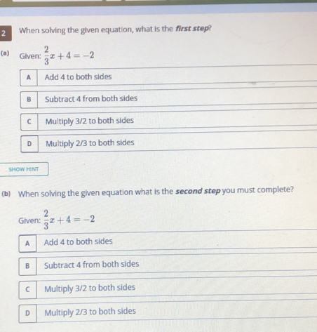 When solving the given equation, what is the first step?
(a) Given:  2/3 x+4=-2
A Add 4 to both sides
B Subtract 4 from both sides
C Multiply 3/2 to both sides
D Multiply 2/3 to both sides
SHOW HINT
(b) When solving the given equation what is the second step you must complete?
Given:  2/3 x+4=-2
A Add 4 to both sides
B Subtract 4 from both sides
C Multiply 3/2 to both sides
D Multiply 2/3 to both sides