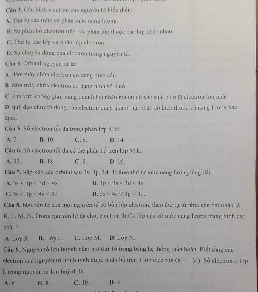 Cầu 3. Cầu hình electron của nguyên tử biểu diễn:
A. Thử tự các mức và phân mức năng lượng.
B. Sự phân bổ electron trên các phân lớp thuộc các lớp khác nhau.
C. Thứ tự các lớp và phân lớp electron.
D. Sự chuyển động của electron trong nguyên tử.
Cầu 4. Orbital nguyên tử là:
A. đám mây chứa electron có dạng hình cầu.
B. đám mây chứa electron có dạng hình số 8 nổi.
C. khu vực không gian xung quanh hạt nhân mà tại đó xác suất có mặt electron lớn nhất.
D. quỹ đạo chuyển động của electron quay quanh hạt nhân có kích thước và năng lượng xác
định.
Câu 5. Số electron tối đa trong phân lớp d là:
A. 2. B. 10. C. 6. D. 14.
Câu 6. Số electron tối đa có thể phân bố trên lớp M là:
A. 32. B. 18. C. 9. D. 16.
Câu 7. Sắp xếp các orbital sau 3s, 3p, 3d, 4s theo thứ tự mức năng lượng tăng dần:
A. 3s<3p<3d<4s</tex> B. 3p<3s<3d<4s</tex>
C. 3s<3p<4s<3d</tex> D. 3s<4s<3p<3d.
Câu 8. Nguyên tử của một nguyên tố có bốn lớp electron, theo thứ tự từ phía gần hạt nhân là :
K, L, M, N. Trong nguyên tử đã cho, electron thuộc lớp nào có mức năng lượng trung bình cao
nhất ?
A. Lớp K. B. Lớp L. C. Lớp M. D. Lớp N.
Câu 9. Nguyên tố lưu huỳnh nằm ở ô thứ 16 trong bảng hệ thống tuần hoàn. Biết rằng các
electron của nguyên tử lưu huỳnh được phân bố trên 3 lớp electron (K, L, M).  Số electron ở lớp
L trong nguyên tử lưu huỳnh là:
A. 6. B. 8. C. 10. D. 4