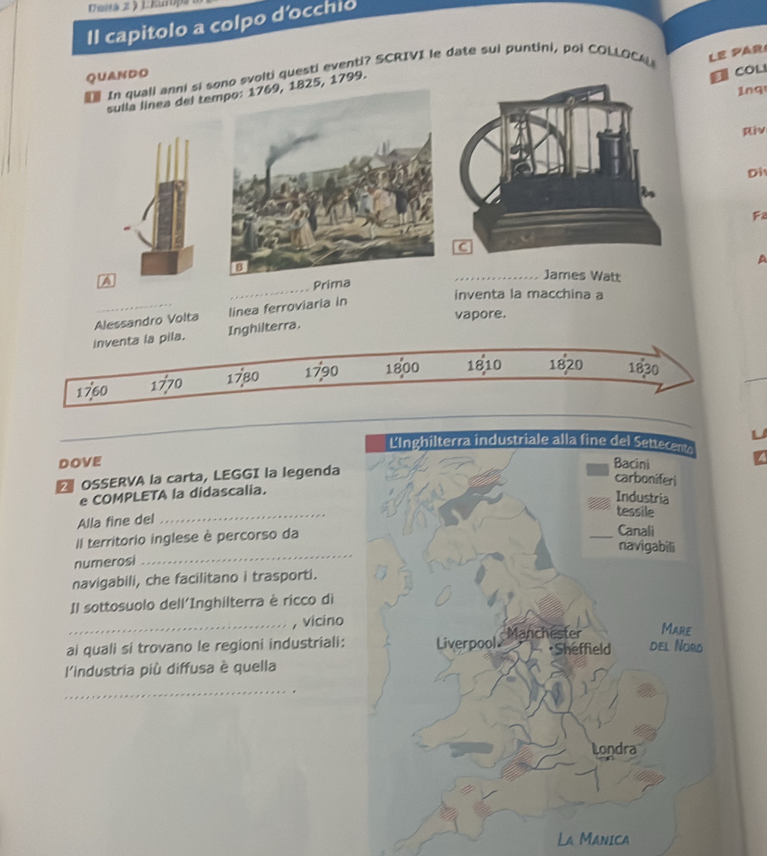 Il capitolo a colpo d'occhio 
In quall anni si sono svolti questi eventi? SCRIVI le date sui puntini, poi COLLOCA LE PAR 
QUANDO 
sulla linea del te25, 1799. 
CoL 
1n9 
Riv 
Di 
Fa 
_ 
James Watt 
A 
Prima A 
inventa la macchina a 
Alessandro Volta linea ferroviaria in 
vapore. 
inventa la pila. Inghilterra.
1760 1770 1780 1790 1800 1810 1820 1830
_ 
L 
DOVE 
OSSERVA la carta, LEGGI la legenda 
e COMPLETA la didascalia. 
Alla fine del 
_ 
Il territorio inglese è percorso da 
numerosi 
_ 
navigabili, che facilitano i trasporti. 
Il sottosuolo dell'Inghilterra è ricco di 
_, vicino 
ai quali si trovano le regioni industriali: 
l'industria più diffusa è quella 
_ 
La Manica