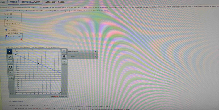 aints) DETAILS PREVIOUS ANSWERS LARCOLALG10 6.5.068.
a formula for a person's maximum heart rato is 130= , where x is the person's age in years for 20 ≤ x ≤ 70. The Arxricas Heart Association rerommends that when a person exercisas, the perron skould strive for 2 beart rane that is af least 50% of the maximum and at most 85
lties that describes the cxercise target heart rate resion. (Let y be the taraet heart race. Sefect all that apphn
Graph Layers
I  Subrriitión Cata
rs) mind two colucives to the systee and interpest their ioanings in the casbest of the problm. (Hound your ansver to the nearest integer)
For example, the poonts DX,+9 and are on the bondary of the solution set; a porton who is 52 years nld should have a heart rate te