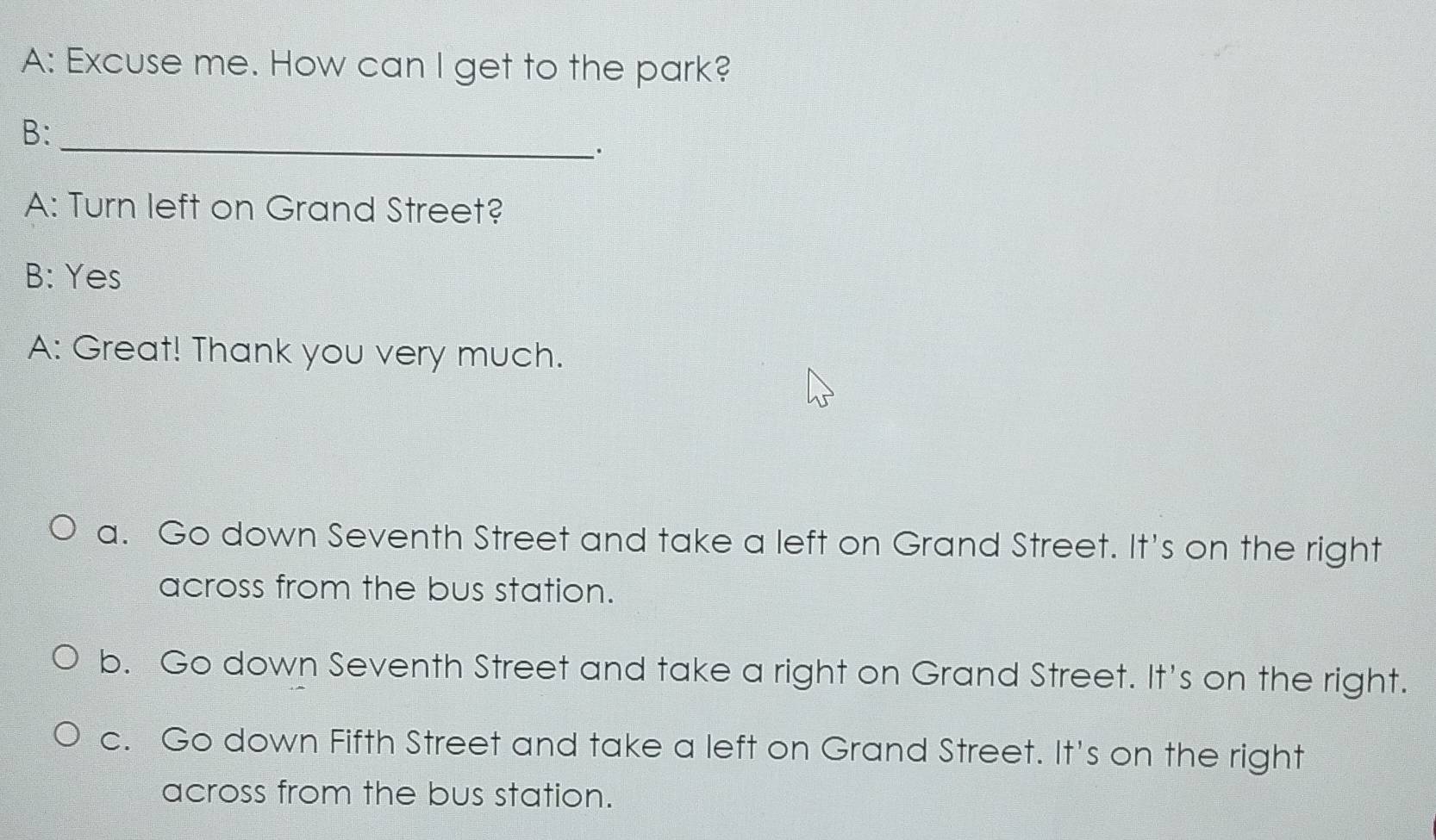 A: Excuse me. How can I get to the park?
B:
_.
A: Turn left on Grand Street?
B: Yes
A: Great! Thank you very much.
a. Go down Seventh Street and take a left on Grand Street. It's on the right
across from the bus station.
b. Go down Seventh Street and take a right on Grand Street. It's on the right.
c. Go down Fifth Street and take a left on Grand Street. It's on the right
across from the bus station.