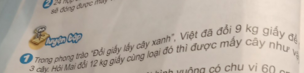 2 24 hợp 
sẽ đóng được máy 
Tuyện tập 
Trong phong trào "Đổi giấy lấy cây xanh", Việt đã đổi 9 kg giấy đề
3 cây. Hỏi Mai đổi 12 kg giấy cùng loại đó thì được mấy cây như và 
h v u ộ ng có chu vi 60