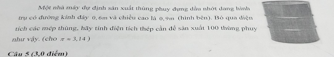 Một nhà máy dự định sản xuất thùng phuy đựng dầu nhớt dang hình 
trụ có đường kính đáy 0, 6m và chiều cao là 0,9m (hình bên). Bỏ qua diện 
tích các mép thùng, hãy tính diện tích thép cần để sản xuất 100 thùng phuy 
như vhat ay. (cho π approx 3,14)
Câu 5 (3,0 điểm)