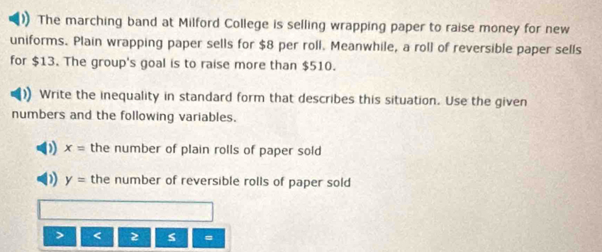 The marching band at Milford College is selling wrapping paper to raise money for new 
uniforms. Plain wrapping paper sells for $8 per roll. Meanwhile, a roll of reversible paper sells 
for $13. The group's goal is to raise more than $510. 
Write the inequality in standard form that describes this situation. Use the given 
numbers and the following variables. 
) x= the number of plain rolls of paper sold 
D y= the number of reversible rolls of paper sold 
> < 2 s =