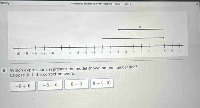 Ready Understand Subtraction with Integers — Quiz — Level G
×
Which expressions represent the model shown on the number line?
Choose ALL the correct answers.
-8+6 -8-6 8-6 8+(-6)