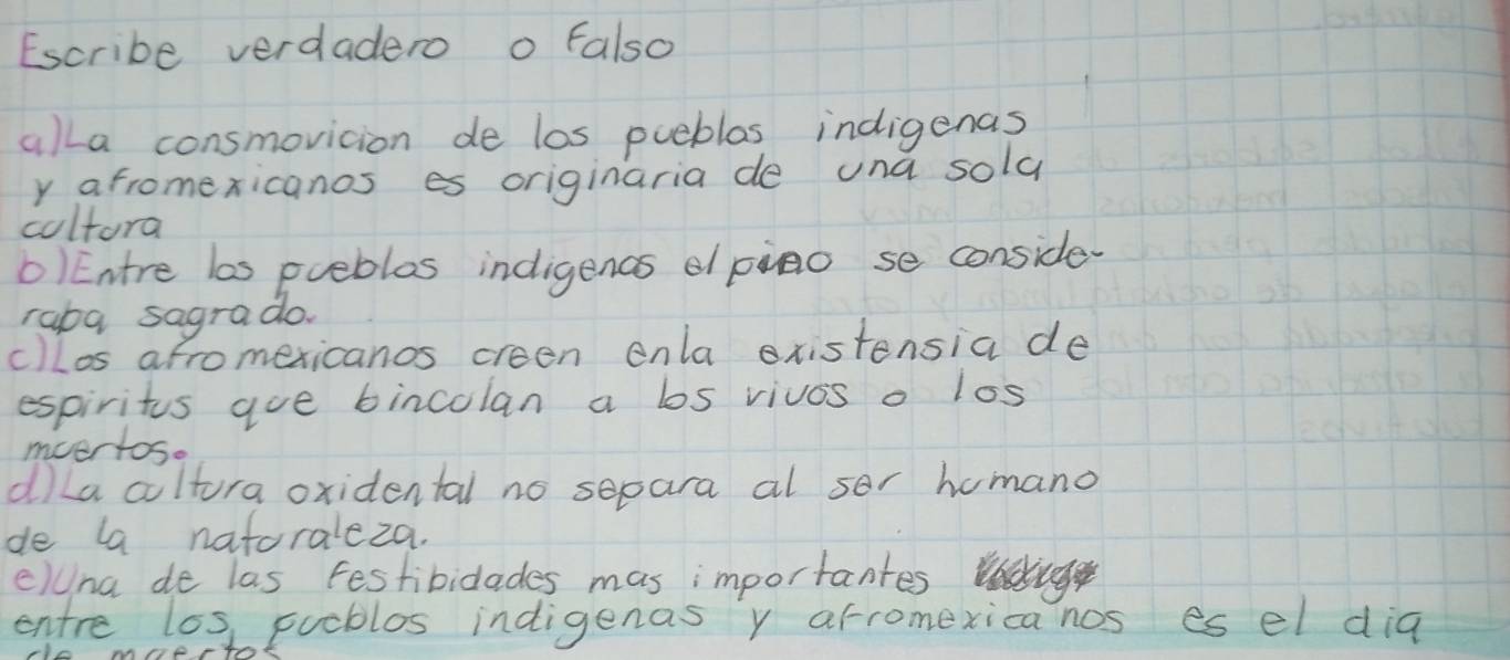 Escribe verdadero o Falso
alla consmovicion de los pueblos indigenas
y afromexicanos es originaria de una sold
coltora
O)Entre las puebles indigencs epino se conside.
raba sagrado.
c)los afromexicanos creen enla xistensia de
espiritus aue bincolan a los vivos o los
mvertos.
dLa cultura oxidental no separa al sor homano
de la natoraleza.
clUna de las festibidlades mas importantes
entre los puoblos indigenas y arromexica nos es el dia