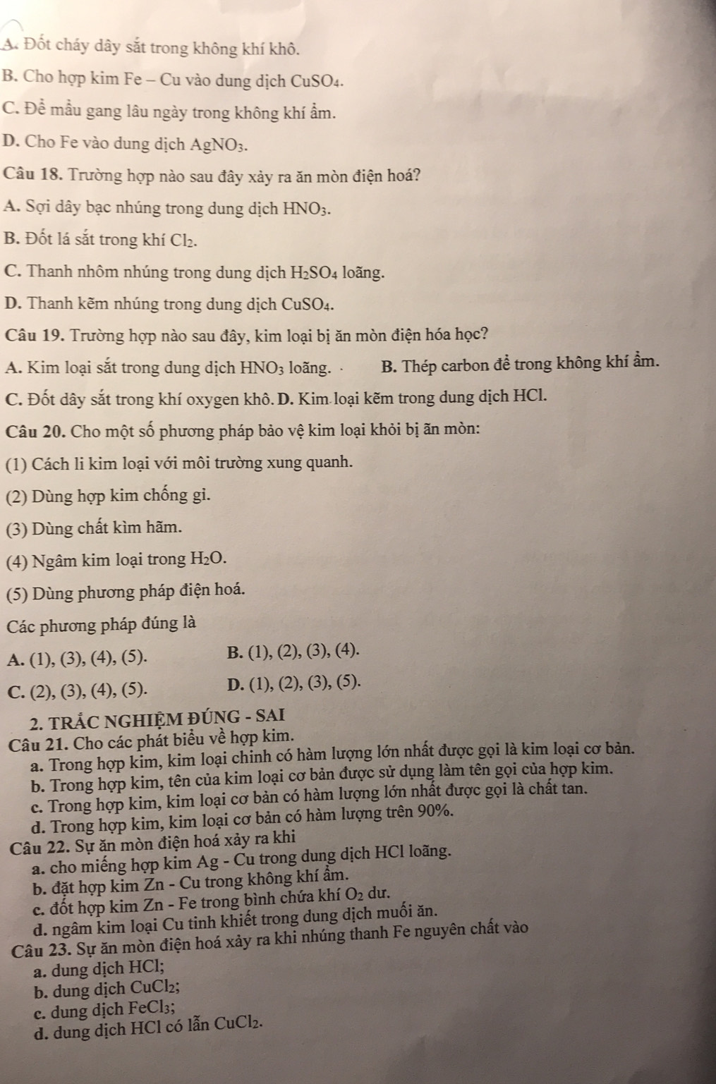 A. Đốt cháy dây sắt trong không khí khô.
B. Cho hợp kim Fe - Cu vào dung dịch CuSO₄.
C. Để mẫu gang lâu ngày trong không khí ẩm.
D. Cho Fe vào dung dịch AgNO_3.
Câu 18. Trường hợp nào sau đây xảy ra ăn mòn điện hoá?
A. Sợi dây bạc nhúng trong dung dịch HNO_3.
B. Đốt lá sắt trong khí Cl₂.
C. Thanh nhôm nhúng trong dung dịch H_2SO_4 loãng.
D. Thanh kẽm nhúng trong dung dịch CuSO₄.
Câu 19. Trường hợp nào sau đây, kim loại bị ăn mòn điện hóa học?
A. Kim loại sắt trong dung dịch HNO_3 loãng. B. Thép carbon để trong không khí ẩm.
C. Đốt dây sắt trong khí oxygen khô. D. Kim loại kẽm trong dung dịch HCl.
Câu 20. Cho một số phương pháp bảo vệ kim loại khỏi bị ãn mòn:
(1) Cách li kim loại với môi trường xung quanh.
(2) Dùng hợp kim chống gi.
(3) Dùng chất kìm hãm.
(4) Ngâm kim loại trong H_2O.
(5) Dùng phương pháp điện hoá.
Các phương pháp đúng là
A. (1), (3), (4), (5). B. (1), (2), (3), (4).
C. (2), (3), (4), (5). D. (1), (2), (3), (5).
2. TRÅC NGHIỆM ĐÚNG - SAI
Câu 21. Cho các phát biểu về hợp kim.
a. Trong hợp kim, kim loại chinh có hàm lượng lớn nhất được gọi là kim loại cơ bản.
b. Trong hợp kim, tên của kim loại cơ bản được sử dụng làm tên gọi của hợp kim.
c. Trong hợp kim, kim loại cơ bản có hàm lượng lớn nhất được gọi là chất tan.
d. Trong hợp kim, kim loại cơ bản có hàm lượng trên 90%.
Câu 22. Sự ăn mòn điện hoá xảy ra khi
a. cho miếng hợp kim Ag - Cu trong dung dịch HCl loãng.
b. đặt hợp kim Zn - Cu trong không khí ẩm.
c. đốt hợp kim Zn - Fe trong bình chứa khí O_2 du.
d. ngâm kim loại Cu tinh khiết trong dung dịch muối ăn.
Câu 23. Sự ăn mòn điện hoá xảy ra khi nhúng thanh Fe nguyên chất vào
a. dung dịch HCl;
b. dung dịch CuCl₂;
c. dung dịch FeCl₃;
d. dung dịch HCl có lẫn CuCl_2.