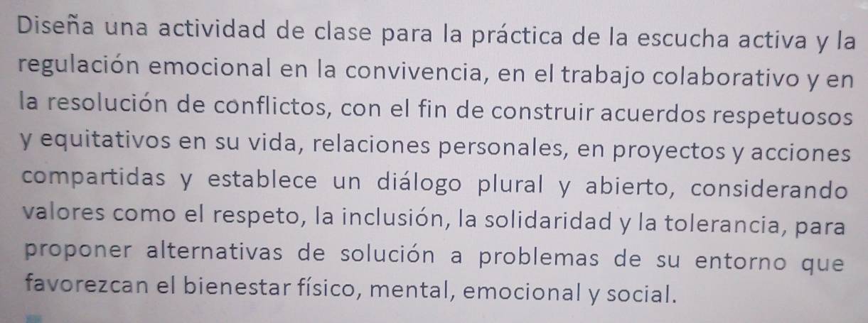 Diseña una actividad de clase para la práctica de la escucha activa y la 
regulación emocional en la convivencia, en el trabajo colaborativo y en 
la resolución de conflictos, con el fin de construir acuerdos respetuosos 
y equitativos en su vida, relaciones personales, en proyectos y acciones 
compartidas y establece un diálogo plural y abierto, considerando 
valores como el respeto, la inclusión, la solidaridad y la tolerancia, para 
proponer alternativas de solución a problemas de su entorno que 
favorezcan el bienestar físico, mental, emocional y social.