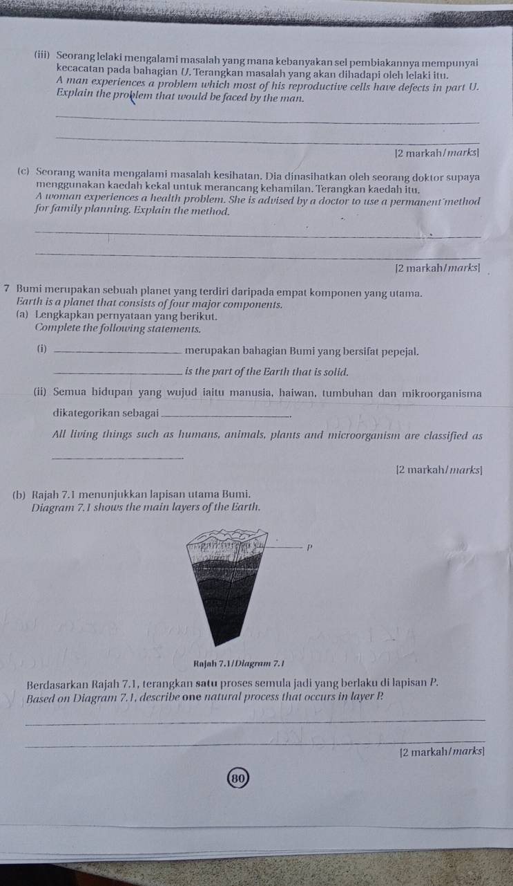 (iii) Seorang lelaki mengalami masalah yang mana kebanyakan sel pembiakannya mempunyai 
kecacatan pada bahagian U. Terangkan masalah yang akan dihadapi oleh lelaki itu. 
A man experiences a problem which most of his reproductive cells have defects in part U. 
Explain the problem that would be faced by the man. 
_ 
_ 
[2 markah/marks] 
(c) Scorang wanita mengalami masalah kesihatan. Dia dinasihatkan oleh seorang doktor supaya 
menggunakan kaedah kekal untuk merancang kehamilan. Terangkan kaedah itu. 
A woman experiences a health problem. She is advised by a doctor to use a permanent method 
for family planning. Explain the method. 
_ 
_ 
[2 markah/marks] 
7 Bumi merupakan sebuah planet yang terdiri daripada empat komponen yang utama. 
Earth is a planet that consists of four major components. 
(a) Lengkapkan pernyataan yang berikut. 
Complete the following statements. 
(i) _merupakan bahagian Bumi yang bersifat pepejal. 
_is the part of the Earth that is solid. 
(ii) Semua hidupan yang wujud iaitu manusia, haiwan, tumbuhan dan mikroorganisma 
dikategorikan sebagai_ 
All living things such as humans, animals, plants and microorganism are classified as 
_ 
[2 markah/marks] 
(b) Rajah 7.1 menunjukkan lapisan utama Bumi. 
Diagram 7.1 shows the main layers of the Earth. 
Rajah 7.1/Diagram 7.1 
Berdasarkan Rajah 7.1, terangkan satu proses semula jadi yang berlaku di lapisan P. 
Based on Diagram 7.1, describe one natural process that occurs in layer P
_ 
_ 
[2 markah/marks] 
80