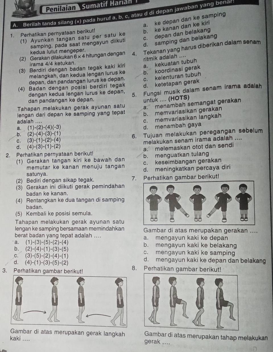 Penilaian Sumatif Harıan
A. Berilah tanda silang (x) pada huruf a, b, c, atau d di depan jawaban yang benar
a. ke depan dan ke samping
1. Perhatikan pernyataan berikut!
b. ke kanan dan ke kiri
(1) Ayunkan tangan satu per satu ke
samping, pada saat mengayun diikuti c. depan dan belakang
d. samping dan belakang
(2) Gerakan dilakukan 6* 4 hitungan dengan 4. Tekanan yang harus diberikan dalam senam
kedua lutut mengeper.
ritmik adalah ....
irama 4/4 ketukan.
(3) Berdiri dengan badan tegak kaki kiri a. kekuatan tubuh
melangkah, dan kedua lengan lurus ke
depan, dan pandangan lurus ke depan. b. koordinasi gerak
c. kelenturan tubuh
(4) Badan dengan posisi berdiri tegak d. ketetapan gerak
dengan kedua lengan lurus ke depan, 5. Fungsi musik dalam senam irama adalah
dan pandangan ke depan.
Tahapan melakukan gerak ayunan satu untuk .... (HOTS)
a. menambah semangat gerakan
lengan dari depan ke samping yang tepat b. memvariasikan gerakan
adalah ....
c. memvariasikan langkah
a. (1)-(2)-(4)(-3)
d. menambah gaya
b. (2)-(4)-(3)-(1)
C. (3)-(1)-(2)-(4) 6. Tujuan melakukan peregangan sebelum
d. (4)-(3)-(1)-(2) melakukan senam irama adalah ....
2. Perhatikan pernyataan berikut! a. melemaskan otot dan sendi
(1) Gerakan tangan kiri ke bawah dan b. menguatkan tulang
memutar ke kanan menuju tangan c. keseimbangan gerakan
satunya. d. meningkatkan percaya diri
(2) Bediri dengan sikap tegak. 7. Perhatikan gambar berikut!
(3) Gerakan ini diikuti gerak pemindahan
badan ke kanan.
(4) Rentangkan ke dua tangan di samping
badan.
(5) Kembali ke posisi semula.
Tahapan melakukan gerak ayunan satu
lengan ke samping bersamaan memindahkan Gambar di atas merupakan gerakan ....
berat badan yang tepat adalah ... a. mengayun kaki ke depan
a. (1)-(3)-(5)-(2)-(4) b. mengayun kaki ke belakang
b. (2)-(4)-(1)-(3)-(5) c. mengayun kaki ke samping
C. (3)-(5)-(2)-(4)-(1) d. mengayun kaki ke depan dan belakang
d. (4)-(1)-(3)-(5)-(2)
3. Perhatikan gambar berikut!
8. Perhatikan gambar berikut!
Gambar di atas merupakan gerak langkah Gambar di atas merupakan tahap melakukan
kaki .... gerak ....