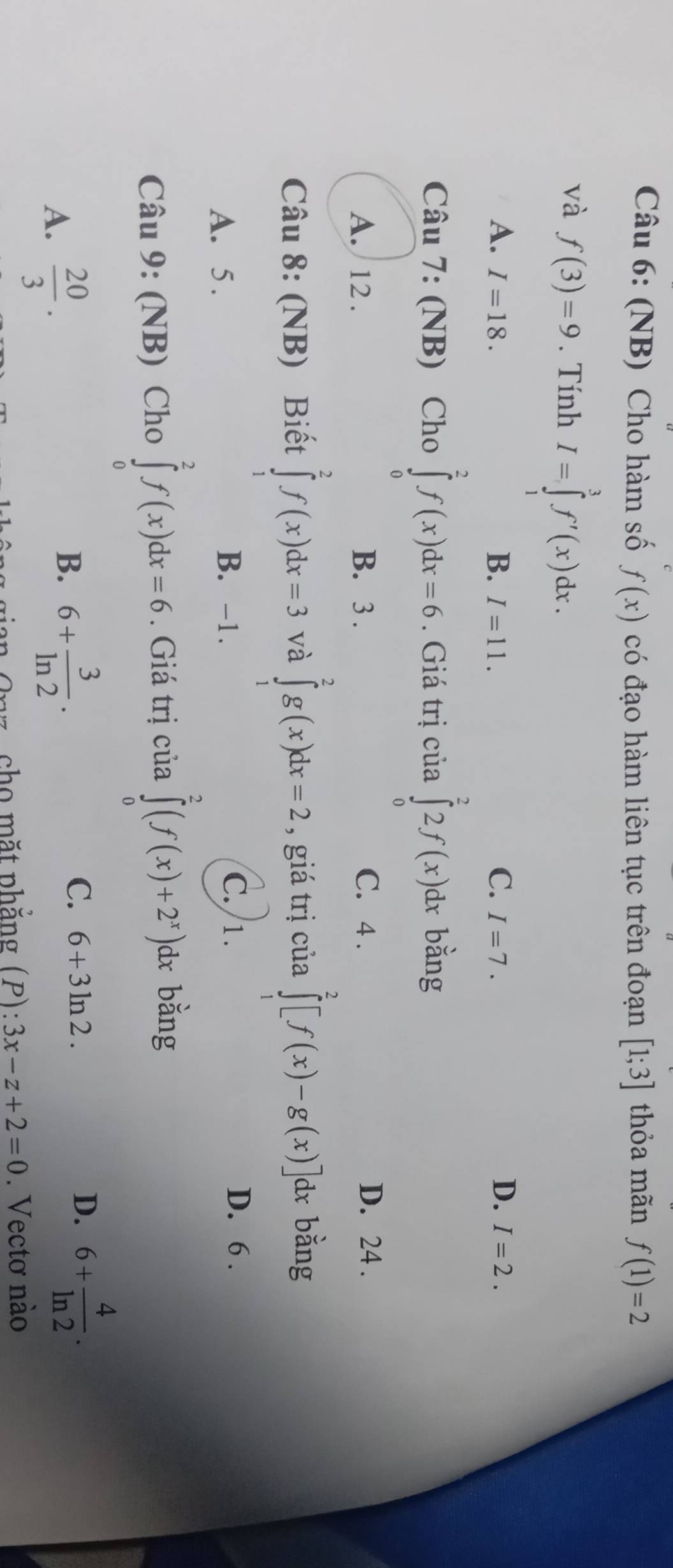 (NB) Cho hàm số f(x) có đạo hàm liên tục trên đoạn [1;3] thỏa mãn f(1)=2
và f(3)=9. Tính I=∈tlimits _1^(3f'(x)dx.
A. I=18. B. I=11. C. I=7. D. I=2. 
Câu 7: (NB) Cho ∈tlimits _0^2f(x)dx=6. Giá trị của ∈tlimits _0^22f(x)dx bằng
A. 12. B. 3. C. 4. D. 24.
Câu 8: (NB) Biết ∈tlimits _1^2f(x)dx=3 và ∈tlimits _1^2g(x)dx=2 , giá trị của ∈tlimits _1^2[f(x)-g(x)] dx bằng
B. -1. C. 1.
A. 5. D. 6.
Câu 9: (NB) Cho ∈tlimits _0^2f(x)dx=6. Giá trị của ∈tlimits _0^2(f(x)+2^x)) )dx bằng
A.  20/3 .
B. 6+ 3/ln 2 ·
C. 6+3ln 2. D. 6+ 4/ln 2 . 
* Onz, cho mặt phẳng (P): 3x-z+2=0. Vectơ nào