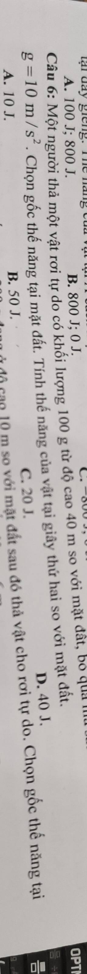 tại đay giêng. Te náng et
OPT
A. 100 J; 800 J. B. 800 J; 0 J. C. -800
Câu 6: Một người thả một vật rơi tự do có khối lượng 100 g từ độ cao 40 m so với mặt đất, bo qua ''
g=10m/s^2. Chọn gốc thế năng tại mặt đất. Tính thế năng của vật tại giây thứ hai so với mặt đất.
C. 20 J. D. 40 J.
C độ cao 10 m so với mặt đất sau đó thả vật cho rơi tự do. Chọn gốc thế năng tại
A. 10 J. B. 50 J.