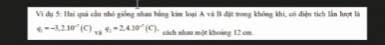 Vi dụ 5: Hai quả cầu nhỏ giống nhau bằng kim loại A và B đặt trong không khi, có điện tích lần lượt là
q_1=-3,2.10^(-7) (C) _viq_2=2,4.10^(-7)(C) cách nhau một khoảng 12 cm.