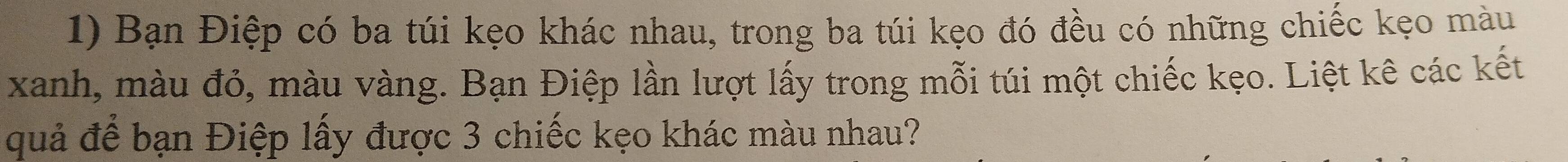 Bạn Điệp có ba túi kẹo khác nhau, trong ba túi kẹo đó đều có những chiếc kẹo màu 
xanh, màu đỏ, màu vàng. Bạn Điệp lần lượt lấy trong mỗi túi một chiếc kẹo. Liệt kê các kết 
quả để bạn Điệp lấy được 3 chiếc kẹo khác màu nhau?