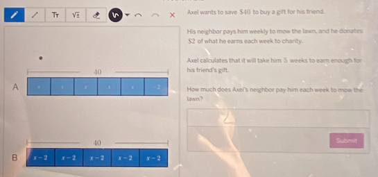 Tr sqrt(4) Axel wants to save $40 to buy a gift for his friend. 
His neighbor pays him weekly to mow the lawn, and he donates
$2 of what he earns each week to charity. 
Axel calculates that it will take him ⑤ weeks to earn enough for
40
_his friend's gift. 
A How much does Axel's neighbor pay him each week to mow the 
lawn? 
_
40
_ 
Submit 
B x-2 x-2 x-2 x-2 x-2