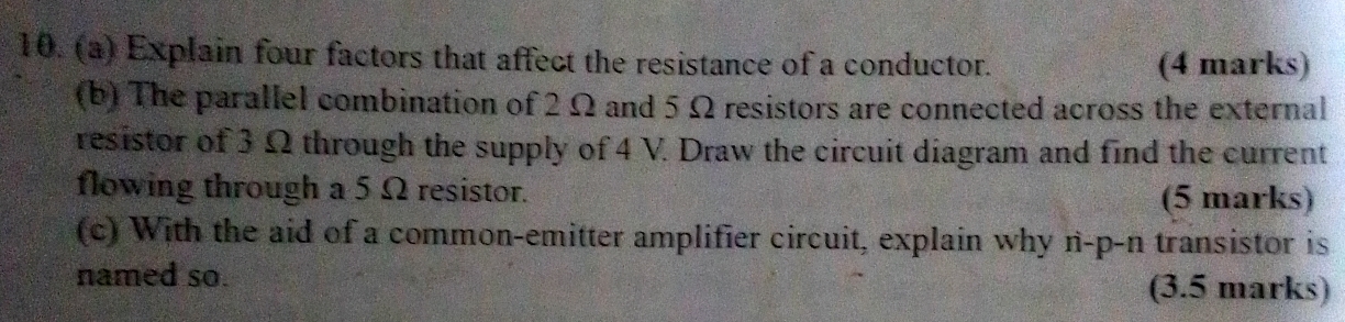 Explain four factors that affect the resistance of a conductor. (4 marks) 
(b) The parallel combination of 2 Ω and 5 Ω resistors are connected across the external 
resistor of 3 Ω through the supply of 4 V. Draw the circuit diagram and find the current 
flowing through a 5 Ω resistor. (5 marks) 
(c) With the aid of a common-emitter amplifier circuit, explain why n-p-n transistor is 
named so. (3.5 marks)