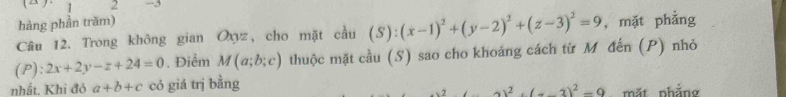 (△). 1 2 -3 
hàng phần trăm) 
Câu 12. Trong không gian Oxyz, cho mặt cầu (S): (x-1)^2+(y-2)^2+(z-3)^2=9 , mặt phẳng 
(P): 2x+2y-z+24=0. Điểm M(a;b;c) thuộc mặt cầu (S) sao cho khoảng cách từ M đến (P) nhỏ 
nhất. Khi đó a+b+c có giá trị bằng
2)^2+(-3)^2=9 mặt phẳng